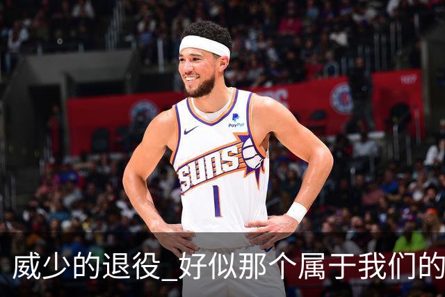 威少的退役 好似那个属于我们的篮球时代 突然开始了散场