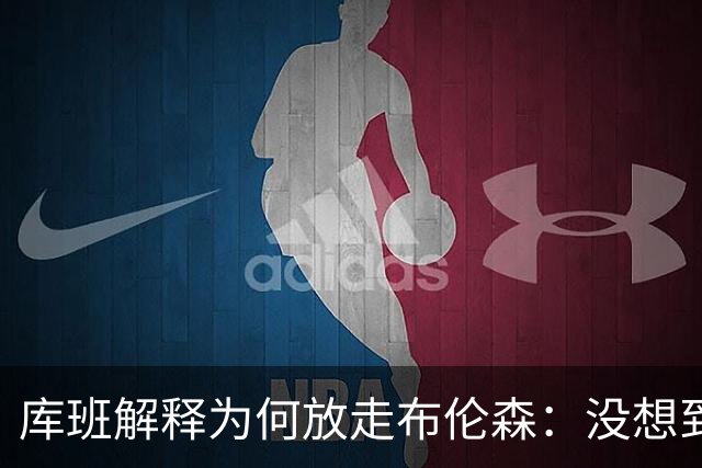 库班解释为何放走布伦森：没想到他能打出现在的表现