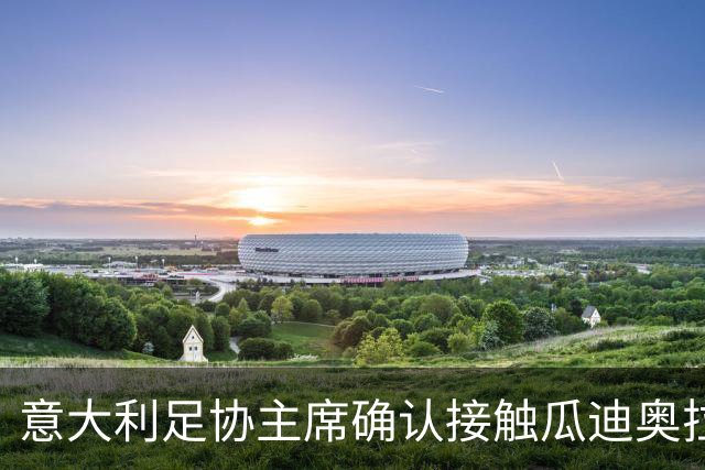 意大利足协主席确认接触瓜迪奥拉：已开启对话，但成功无保证