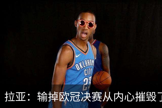 拉亚：输掉欧冠决赛从内心摧毁了我，西班牙一门的竞争激烈且和谐