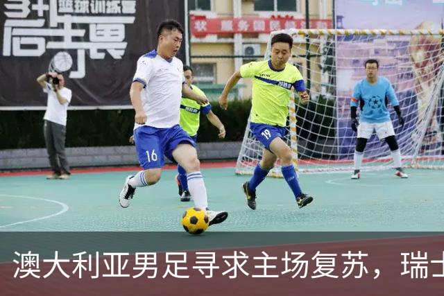 澳大利亚男足寻求主场复苏，瑞士男足客场表现强劲！