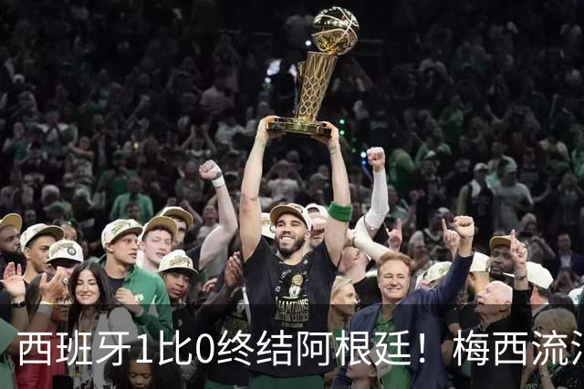 西班牙1比0终结阿根廷！梅西流泪退场，斗牛士军团创纪录再度加冕