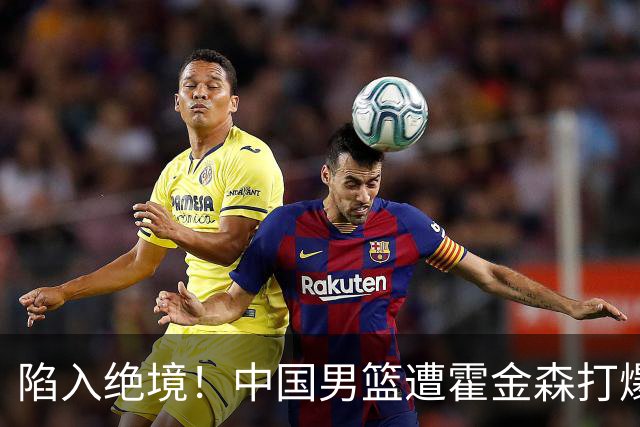 陷入绝境！中国男篮遭霍金森打爆 末轮不胜将无缘世界杯
