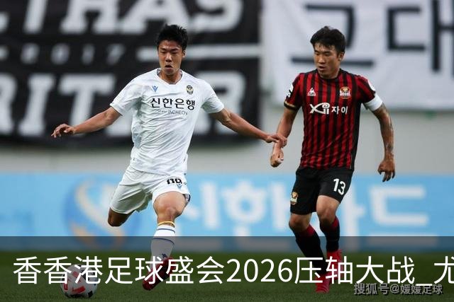 香香港足球盛会2026压轴大战 尤文图斯击败切尔西成功捧杯