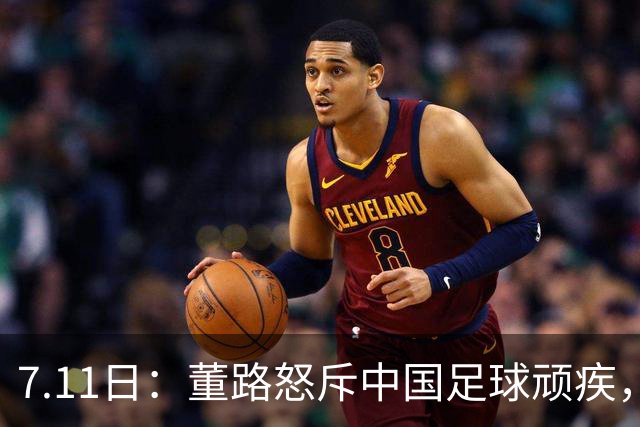 7.11日：董路怒斥中国足球顽疾，退休后才敢说真话；网友神评戳破青训谎言